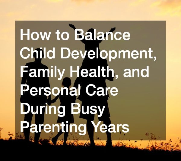 How to Balance Child Development, Family Health, and Personal Care During Busy Parenting Years